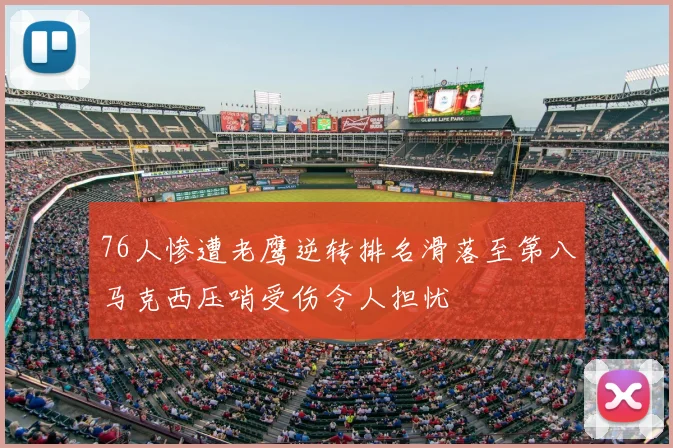 76人惨遭老鹰逆转排名滑落至第八马克西压哨受伤令人担忧