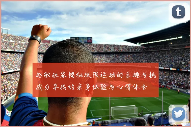 赵敏独家揭秘极限运动的乐趣与挑战分享我的亲身体验与心得体会