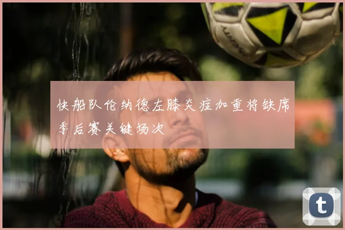 快船队伦纳德左膝炎症加重将缺席季后赛关键场次