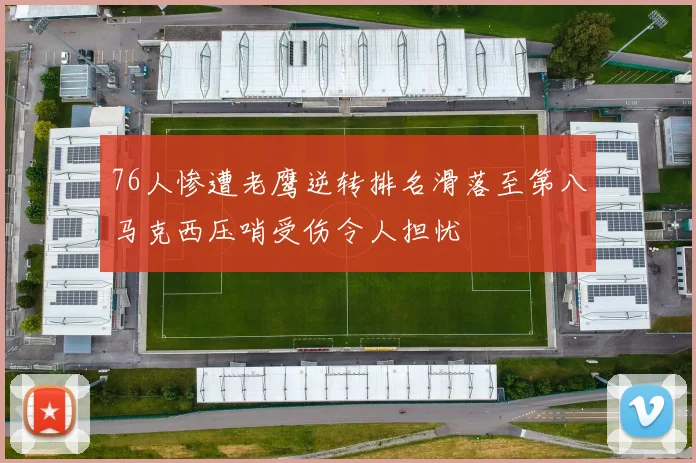76人惨遭老鹰逆转排名滑落至第八马克西压哨受伤令人担忧