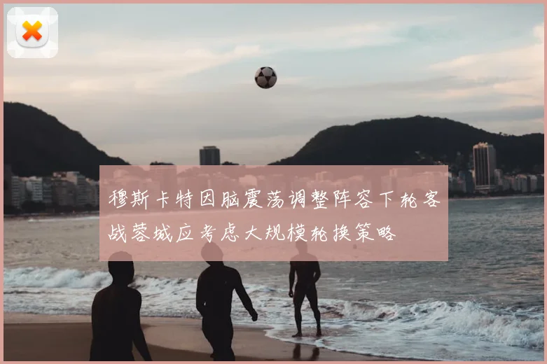 穆斯卡特因脑震荡调整阵容下轮客战蓉城应考虑大规模轮换策略