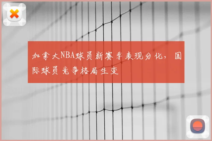 加拿大NBA球员新赛季表现分化,国际球员竞争格局生变