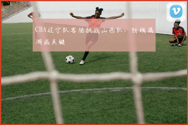 CBA辽宁队客场挑战山西队,防线漏洞成关键