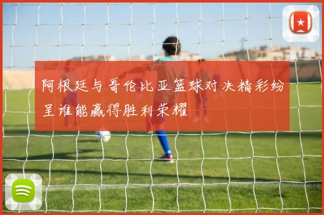阿根廷与哥伦比亚篮球对决精彩纷呈谁能赢得胜利荣耀