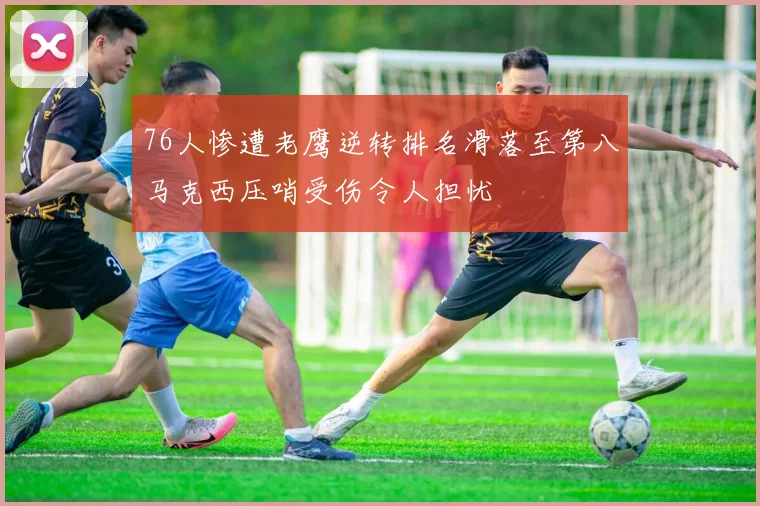 76人惨遭老鹰逆转排名滑落至第八马克西压哨受伤令人担忧