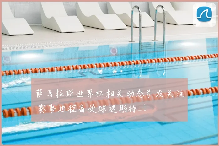 萨马拉斯世界杯相关动态引发关注 赛事进程备受球迷期待_1