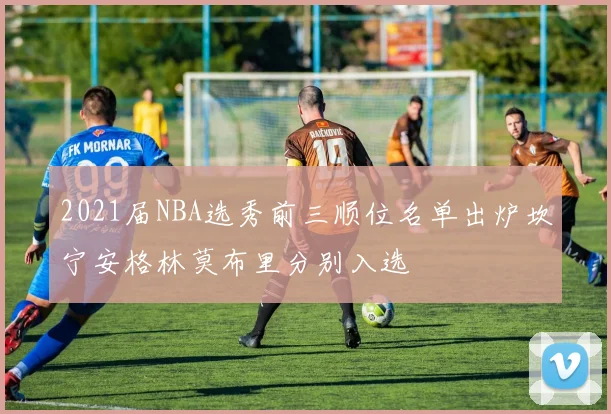 2021届NBA选秀前三顺位名单出炉坎宁安格林莫布里分别入选