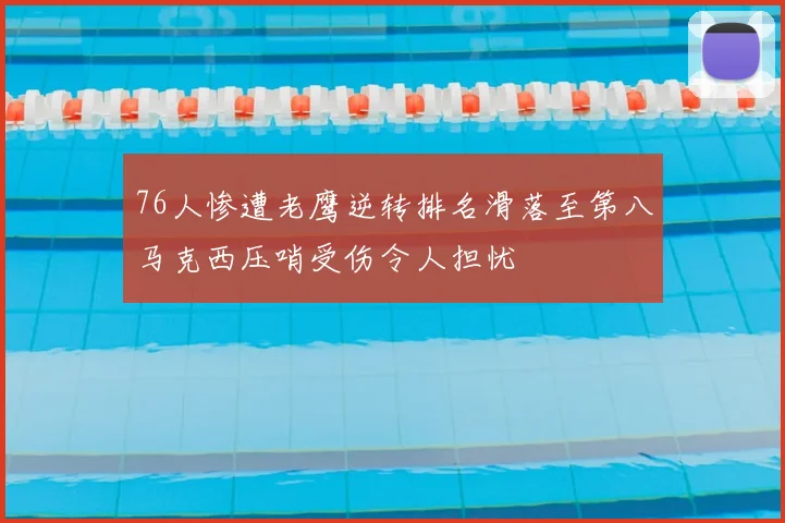76人惨遭老鹰逆转排名滑落至第八马克西压哨受伤令人担忧