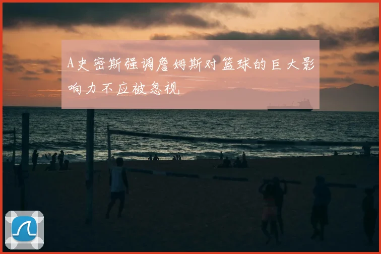 A史密斯强调詹姆斯对篮球的巨大影响力不应被忽视