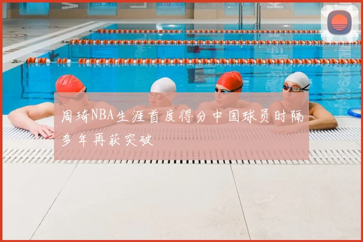 周琦NBA生涯首度得分中国球员时隔多年再获突破