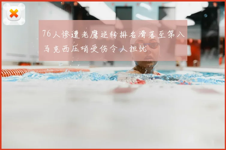 76人惨遭老鹰逆转排名滑落至第八马克西压哨受伤令人担忧