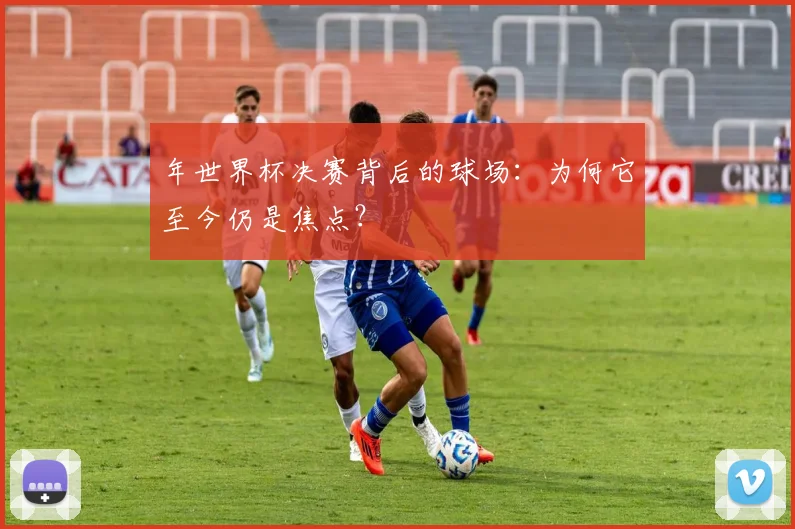 年世界杯决赛背后的球场:为何它至今仍是焦点?