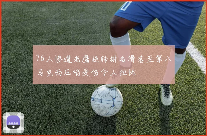 76人惨遭老鹰逆转排名滑落至第八马克西压哨受伤令人担忧