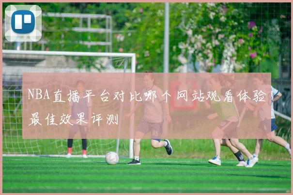 NBA直播平台对比哪个网站观看体验最佳效果评测