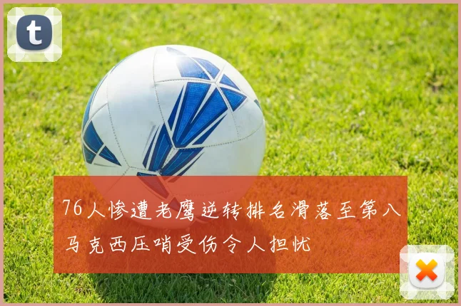 76人惨遭老鹰逆转排名滑落至第八马克西压哨受伤令人担忧