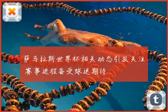 萨马拉斯世界杯相关动态引发关注 赛事进程备受球迷期待