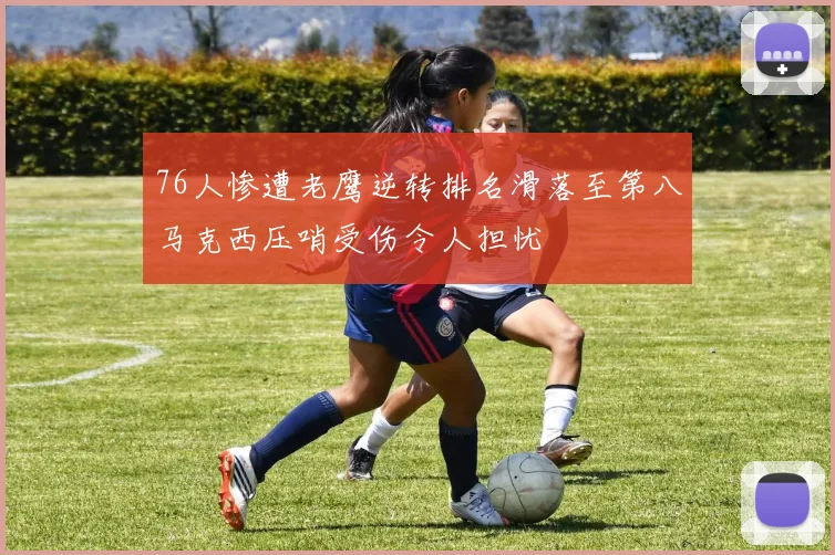 76人惨遭老鹰逆转排名滑落至第八马克西压哨受伤令人担忧