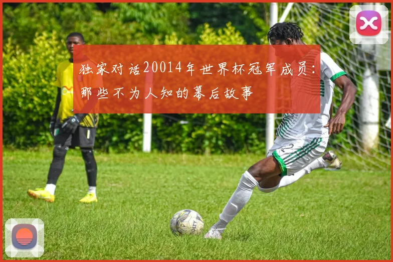 独家对话20014年世界杯冠军成员:那些不为人知的幕后故事