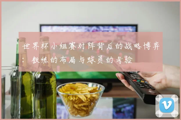 世界杯小组赛对阵背后的战略博弈:教练的布局与球员的考验
