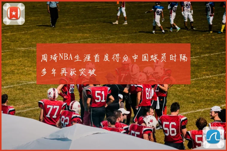 周琦NBA生涯首度得分中国球员时隔多年再获突破