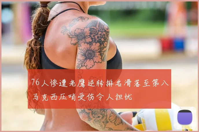 76人惨遭老鹰逆转排名滑落至第八马克西压哨受伤令人担忧