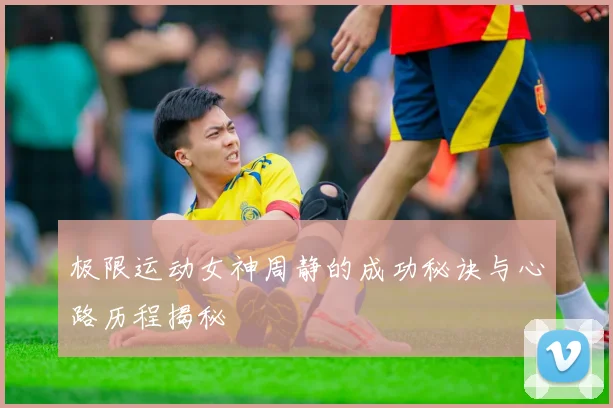 极限运动女神周静的成功秘诀与心路历程揭秘