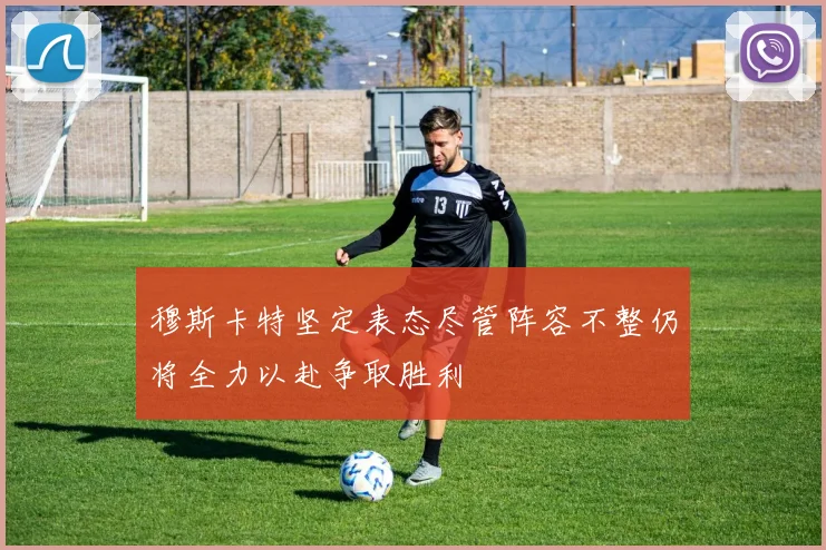 穆斯卡特坚定表态尽管阵容不整仍将全力以赴争取胜利