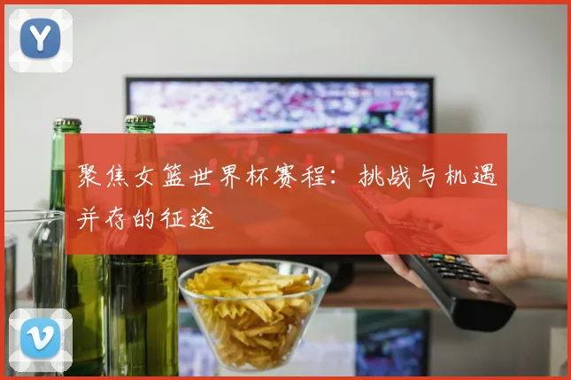 聚焦女篮世界杯赛程:挑战与机遇并存的征途