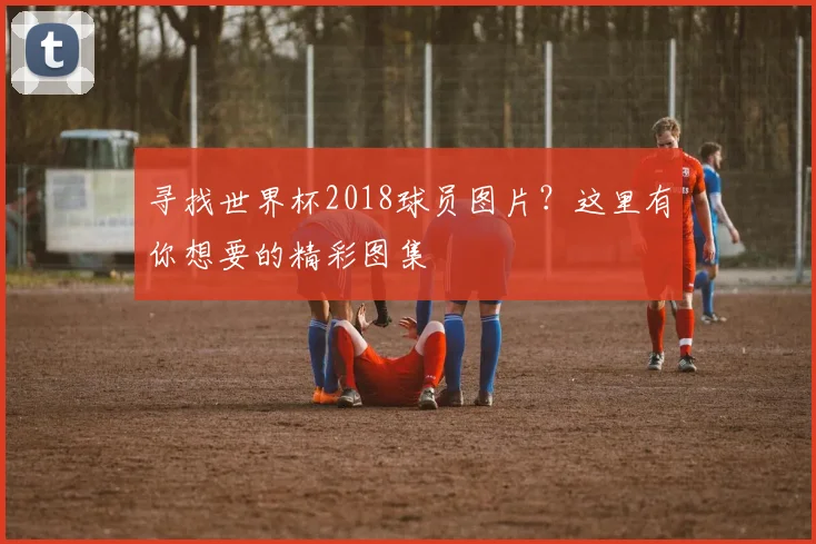 寻找世界杯2018球员图片？这里有你想要的精彩图集