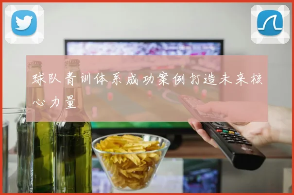 球队青训体系成功案例打造未来核心力量