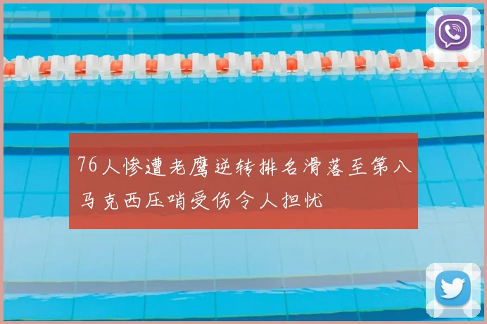 76人惨遭老鹰逆转排名滑落至第八马克西压哨受伤令人担忧