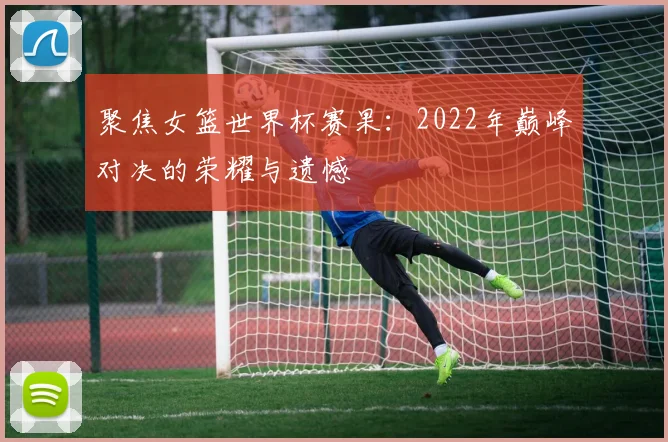 聚焦女篮世界杯赛果:2022年巅峰对决的荣耀与遗憾