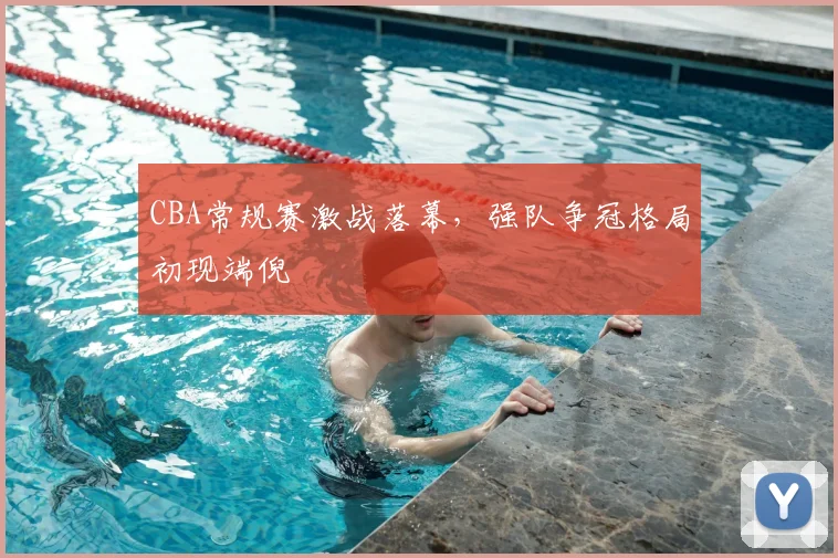 CBA常规赛激战落幕，强队争冠格局初现端倪