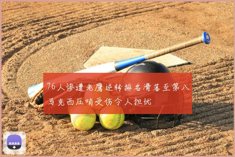 76人惨遭老鹰逆转排名滑落至第八马克西压哨受伤令人担忧