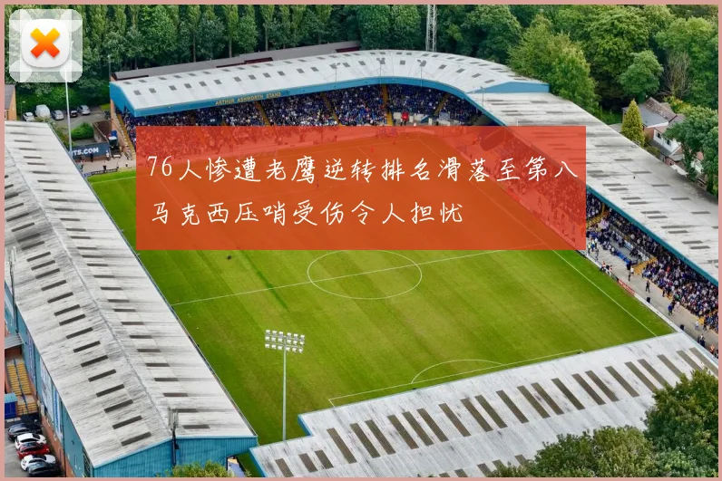 76人惨遭老鹰逆转排名滑落至第八马克西压哨受伤令人担忧
