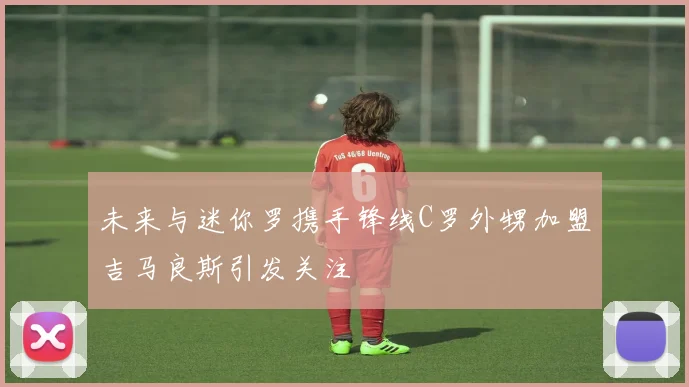 未来与迷你罗携手锋线C罗外甥加盟吉马良斯引发关注