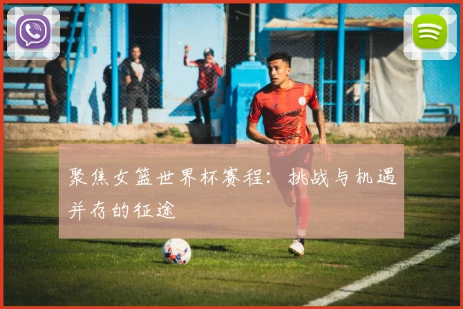 聚焦女篮世界杯赛程:挑战与机遇并存的征途