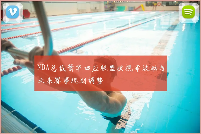 NBA总裁萧华回应联盟收视率波动与未来赛事规划调整