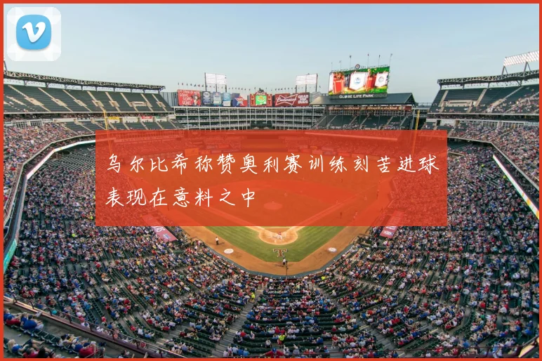 乌尔比希称赞奥利赛训练刻苦进球表现在意料之中