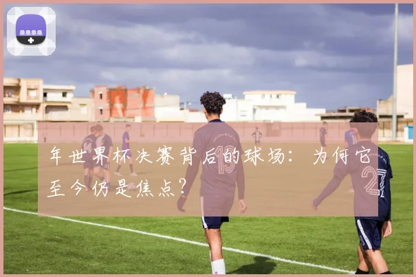 年世界杯决赛背后的球场:为何它至今仍是焦点?
