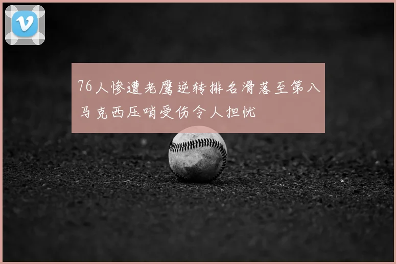 76人惨遭老鹰逆转排名滑落至第八马克西压哨受伤令人担忧