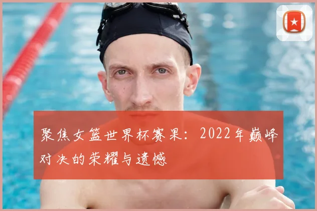 聚焦女篮世界杯赛果:2022年巅峰对决的荣耀与遗憾