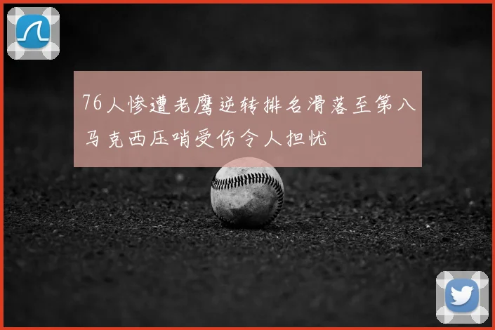 76人惨遭老鹰逆转排名滑落至第八马克西压哨受伤令人担忧