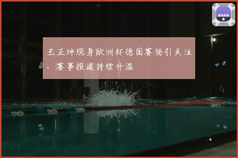 王正坤现身欧洲杯德国赛场引关注,赛事报道持续升温