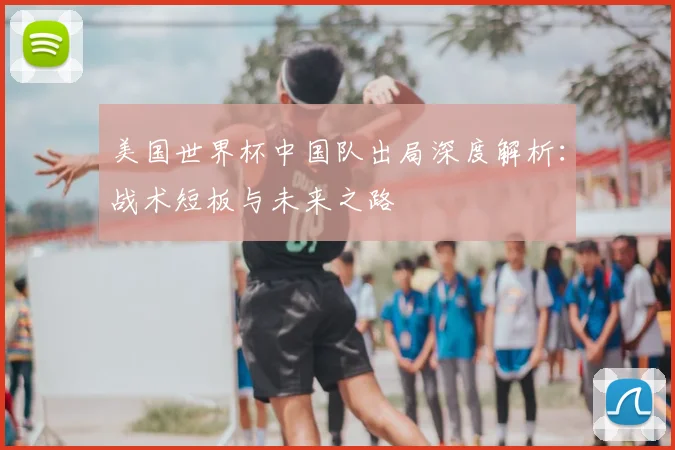 美国世界杯中国队出局深度解析:战术短板与未来之路