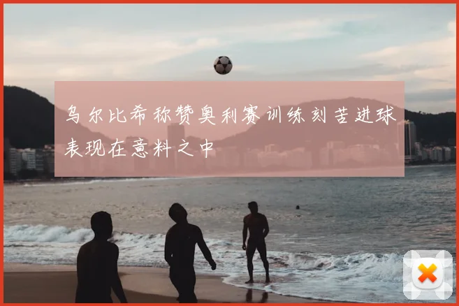 乌尔比希称赞奥利赛训练刻苦进球表现在意料之中