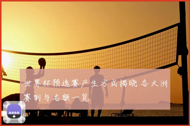 世界杯预选赛产生方式揭晓 各大洲赛制与名额一览