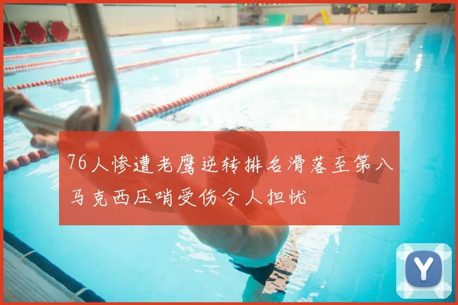 76人惨遭老鹰逆转排名滑落至第八马克西压哨受伤令人担忧