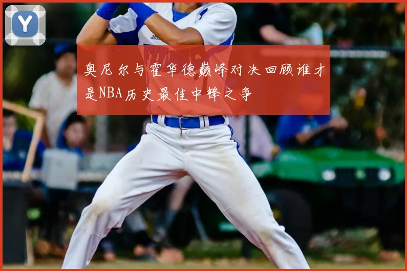奥尼尔与霍华德巅峰对决回顾谁才是NBA历史最佳中锋之争