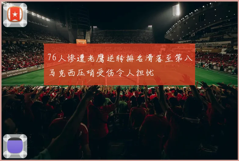 76人惨遭老鹰逆转排名滑落至第八马克西压哨受伤令人担忧